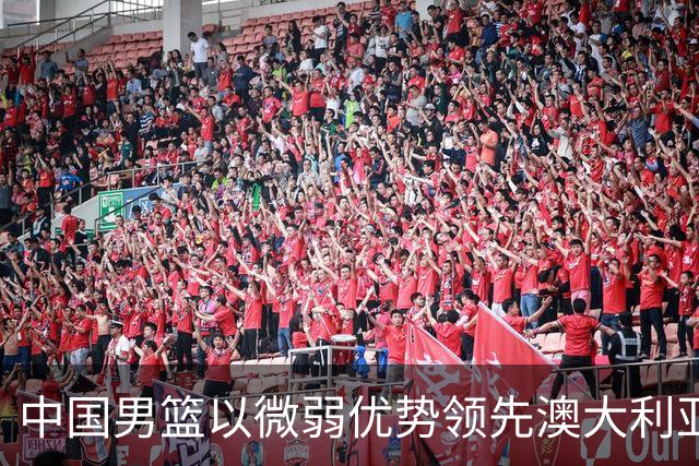 中国男篮以微弱优势领先澳大利亚，球员表现各有千秋